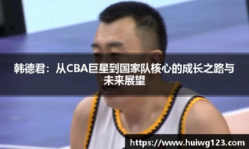 韩德君：从CBA巨星到国家队核心的成长之路与未来展望