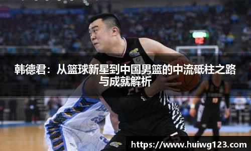 韩德君：从篮球新星到中国男篮的中流砥柱之路与成就解析